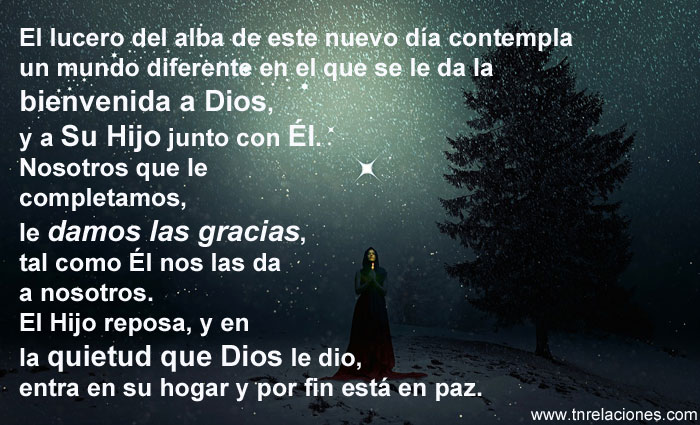 El lucero del alba de este nuevo día contempla un mundo diferente en el que se le da la bienvenida a Dios, y a Su Hijo junto con Él. Nosotros que le completamos, le damos las gracias, tal como Él nos las da a nosotros. El Hijo reposa, y en la quietud que Dios le dio, entra en su hogar y por fin está en paz.