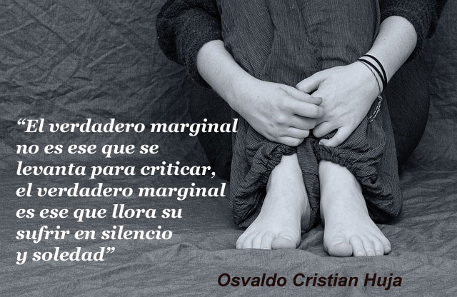 El verdadero marginal no es ese que se levanta para criticar, el verdadero marginal es ese que llora su sufrir en silencio y soledad”. Osvaldo Cristian Huja